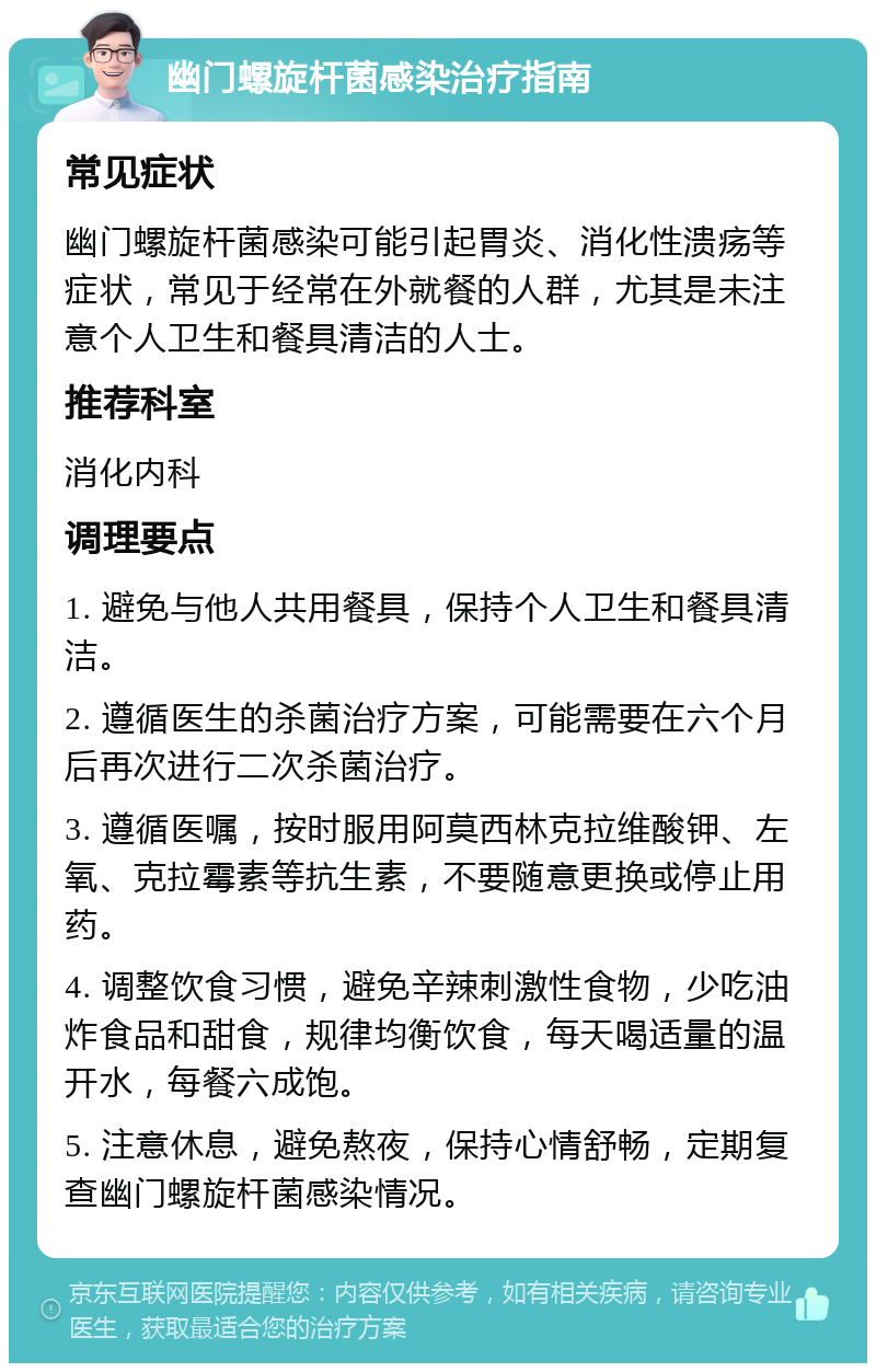 幽门螺旋杆菌感染治疗指南 常见症状 幽门螺旋杆菌感染可能引起胃炎、消化性溃疡等症状，常见于经常在外就餐的人群，尤其是未注意个人卫生和餐具清洁的人士。 推荐科室 消化内科 调理要点 1. 避免与他人共用餐具，保持个人卫生和餐具清洁。 2. 遵循医生的杀菌治疗方案，可能需要在六个月后再次进行二次杀菌治疗。 3. 遵循医嘱，按时服用阿莫西林克拉维酸钾、左氧、克拉霉素等抗生素，不要随意更换或停止用药。 4. 调整饮食习惯，避免辛辣刺激性食物，少吃油炸食品和甜食，规律均衡饮食，每天喝适量的温开水，每餐六成饱。 5. 注意休息，避免熬夜，保持心情舒畅，定期复查幽门螺旋杆菌感染情况。