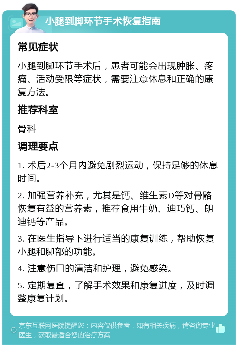 小腿到脚环节手术恢复指南 常见症状 小腿到脚环节手术后，患者可能会出现肿胀、疼痛、活动受限等症状，需要注意休息和正确的康复方法。 推荐科室 骨科 调理要点 1. 术后2-3个月内避免剧烈运动，保持足够的休息时间。 2. 加强营养补充，尤其是钙、维生素D等对骨骼恢复有益的营养素，推荐食用牛奶、迪巧钙、朗迪钙等产品。 3. 在医生指导下进行适当的康复训练，帮助恢复小腿和脚部的功能。 4. 注意伤口的清洁和护理，避免感染。 5. 定期复查，了解手术效果和康复进度，及时调整康复计划。