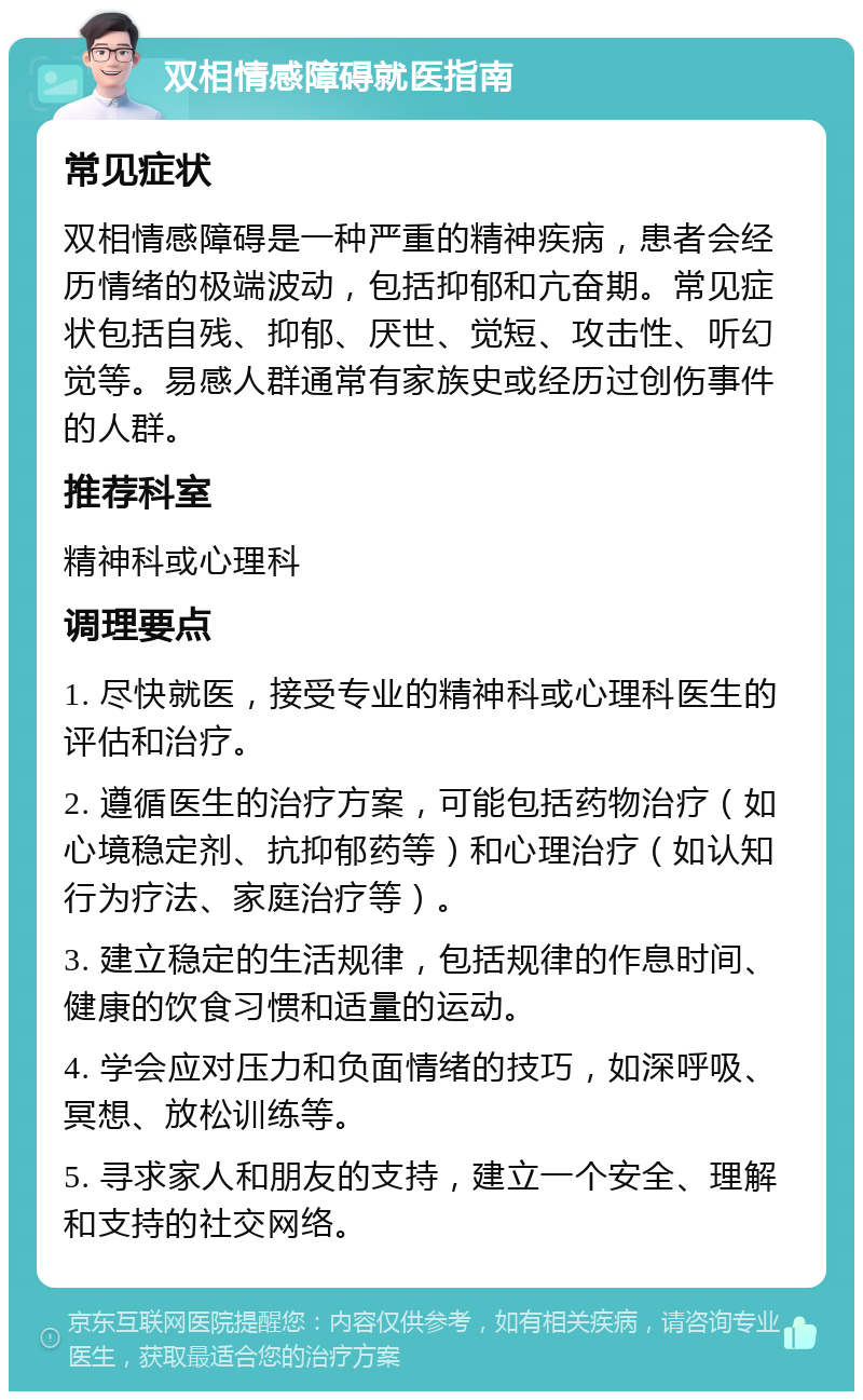 双相情感障碍就医指南 常见症状 双相情感障碍是一种严重的精神疾病，患者会经历情绪的极端波动，包括抑郁和亢奋期。常见症状包括自残、抑郁、厌世、觉短、攻击性、听幻觉等。易感人群通常有家族史或经历过创伤事件的人群。 推荐科室 精神科或心理科 调理要点 1. 尽快就医，接受专业的精神科或心理科医生的评估和治疗。 2. 遵循医生的治疗方案，可能包括药物治疗（如心境稳定剂、抗抑郁药等）和心理治疗（如认知行为疗法、家庭治疗等）。 3. 建立稳定的生活规律，包括规律的作息时间、健康的饮食习惯和适量的运动。 4. 学会应对压力和负面情绪的技巧，如深呼吸、冥想、放松训练等。 5. 寻求家人和朋友的支持，建立一个安全、理解和支持的社交网络。