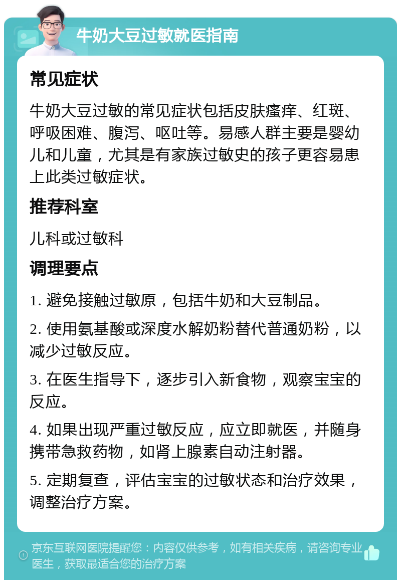 牛奶大豆过敏就医指南 常见症状 牛奶大豆过敏的常见症状包括皮肤瘙痒、红斑、呼吸困难、腹泻、呕吐等。易感人群主要是婴幼儿和儿童，尤其是有家族过敏史的孩子更容易患上此类过敏症状。 推荐科室 儿科或过敏科 调理要点 1. 避免接触过敏原，包括牛奶和大豆制品。 2. 使用氨基酸或深度水解奶粉替代普通奶粉，以减少过敏反应。 3. 在医生指导下，逐步引入新食物，观察宝宝的反应。 4. 如果出现严重过敏反应，应立即就医，并随身携带急救药物，如肾上腺素自动注射器。 5. 定期复查，评估宝宝的过敏状态和治疗效果，调整治疗方案。