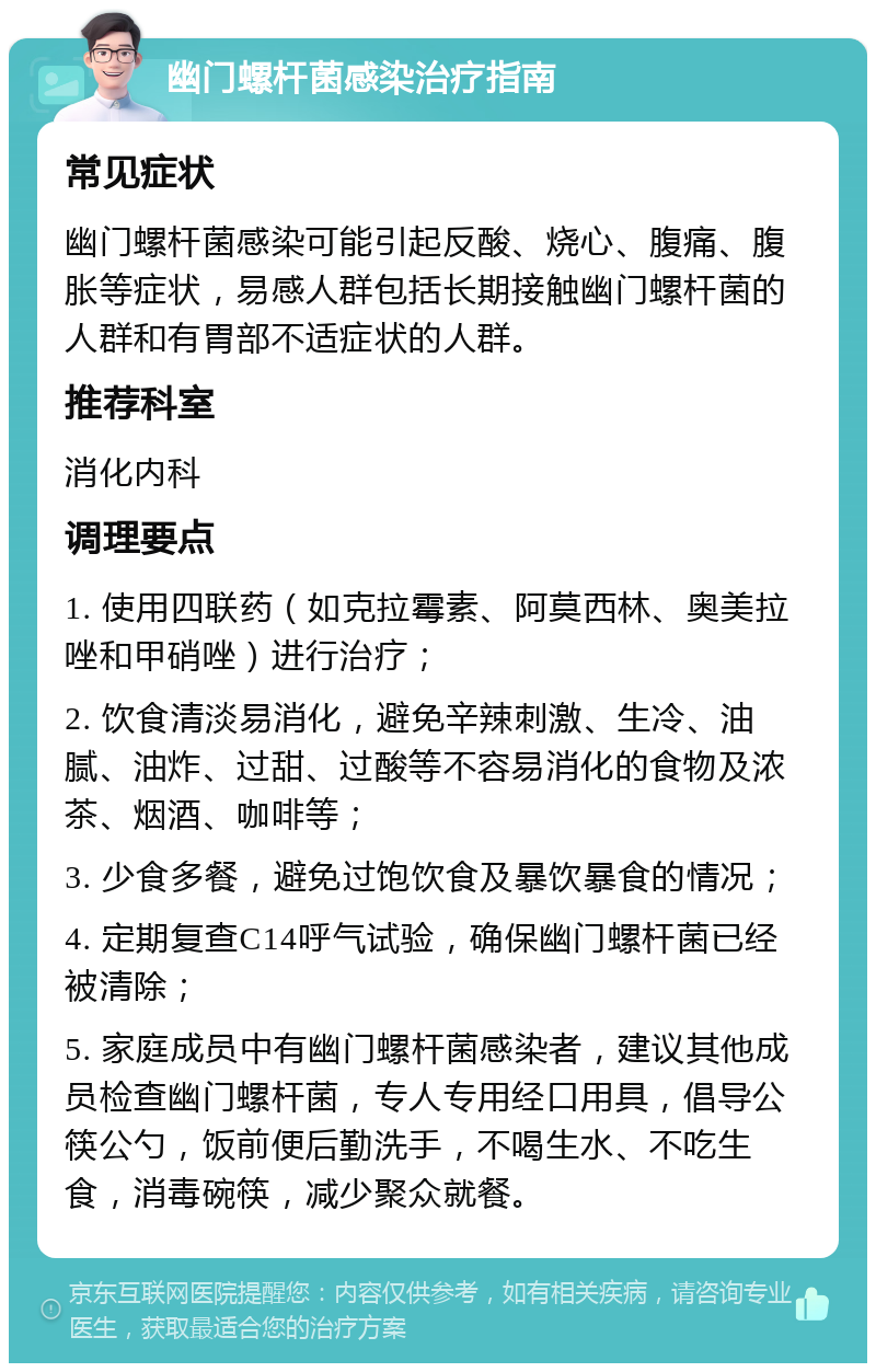 幽门螺杆菌感染治疗指南 常见症状 幽门螺杆菌感染可能引起反酸、烧心、腹痛、腹胀等症状，易感人群包括长期接触幽门螺杆菌的人群和有胃部不适症状的人群。 推荐科室 消化内科 调理要点 1. 使用四联药（如克拉霉素、阿莫西林、奥美拉唑和甲硝唑）进行治疗； 2. 饮食清淡易消化，避免辛辣刺激、生冷、油腻、油炸、过甜、过酸等不容易消化的食物及浓茶、烟酒、咖啡等； 3. 少食多餐，避免过饱饮食及暴饮暴食的情况； 4. 定期复查C14呼气试验，确保幽门螺杆菌已经被清除； 5. 家庭成员中有幽门螺杆菌感染者，建议其他成员检查幽门螺杆菌，专人专用经口用具，倡导公筷公勺，饭前便后勤洗手，不喝生水、不吃生食，消毒碗筷，减少聚众就餐。