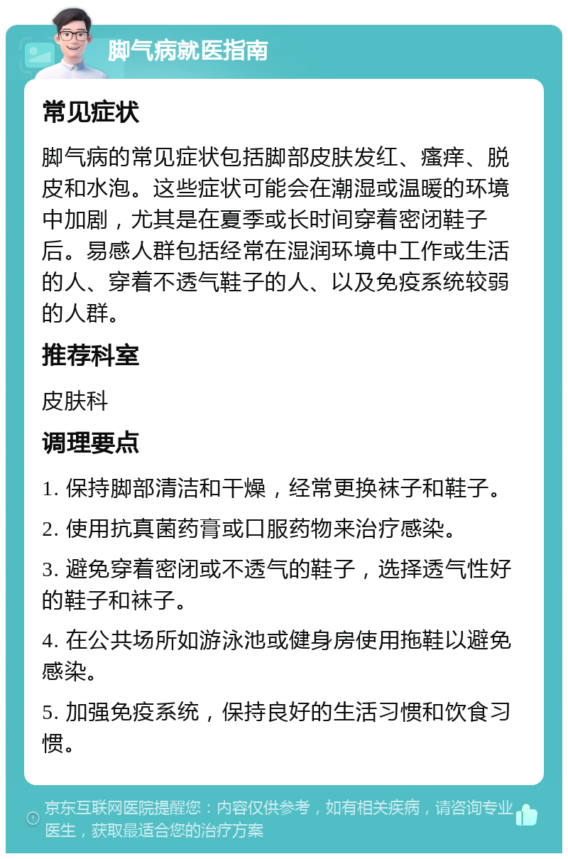 脚气病就医指南 常见症状 脚气病的常见症状包括脚部皮肤发红、瘙痒、脱皮和水泡。这些症状可能会在潮湿或温暖的环境中加剧，尤其是在夏季或长时间穿着密闭鞋子后。易感人群包括经常在湿润环境中工作或生活的人、穿着不透气鞋子的人、以及免疫系统较弱的人群。 推荐科室 皮肤科 调理要点 1. 保持脚部清洁和干燥，经常更换袜子和鞋子。 2. 使用抗真菌药膏或口服药物来治疗感染。 3. 避免穿着密闭或不透气的鞋子，选择透气性好的鞋子和袜子。 4. 在公共场所如游泳池或健身房使用拖鞋以避免感染。 5. 加强免疫系统，保持良好的生活习惯和饮食习惯。