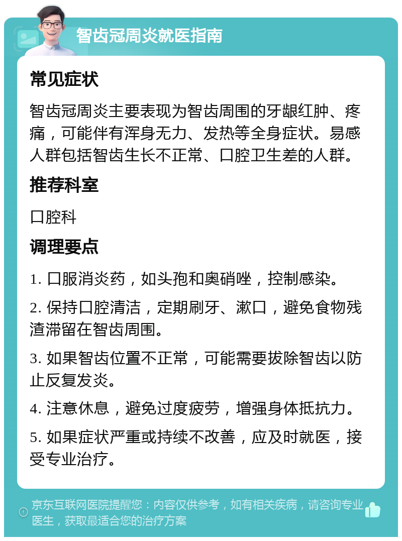 智齿冠周炎就医指南 常见症状 智齿冠周炎主要表现为智齿周围的牙龈红肿、疼痛，可能伴有浑身无力、发热等全身症状。易感人群包括智齿生长不正常、口腔卫生差的人群。 推荐科室 口腔科 调理要点 1. 口服消炎药，如头孢和奥硝唑，控制感染。 2. 保持口腔清洁，定期刷牙、漱口，避免食物残渣滞留在智齿周围。 3. 如果智齿位置不正常，可能需要拔除智齿以防止反复发炎。 4. 注意休息，避免过度疲劳，增强身体抵抗力。 5. 如果症状严重或持续不改善，应及时就医，接受专业治疗。