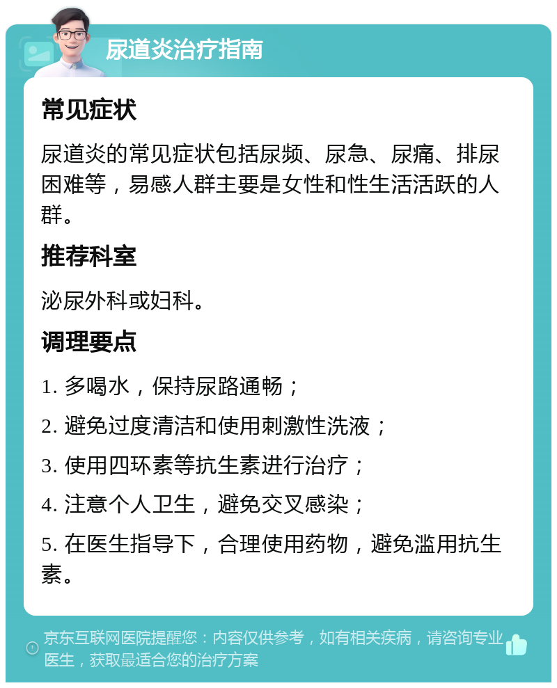 尿道炎治疗指南 常见症状 尿道炎的常见症状包括尿频、尿急、尿痛、排尿困难等，易感人群主要是女性和性生活活跃的人群。 推荐科室 泌尿外科或妇科。 调理要点 1. 多喝水，保持尿路通畅； 2. 避免过度清洁和使用刺激性洗液； 3. 使用四环素等抗生素进行治疗； 4. 注意个人卫生，避免交叉感染； 5. 在医生指导下，合理使用药物，避免滥用抗生素。