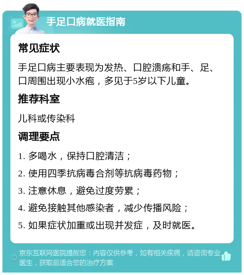 手足口病就医指南 常见症状 手足口病主要表现为发热、口腔溃疡和手、足、口周围出现小水疱，多见于5岁以下儿童。 推荐科室 儿科或传染科 调理要点 1. 多喝水，保持口腔清洁； 2. 使用四季抗病毒合剂等抗病毒药物； 3. 注意休息，避免过度劳累； 4. 避免接触其他感染者，减少传播风险； 5. 如果症状加重或出现并发症，及时就医。