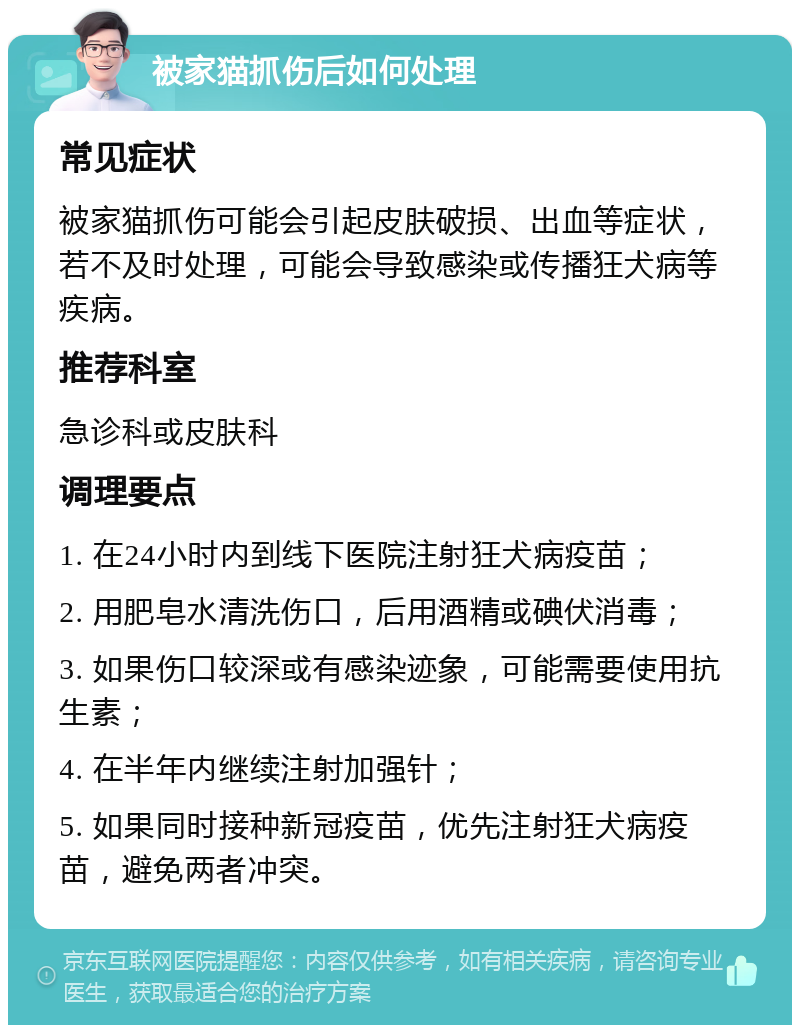 被家猫抓伤后如何处理 常见症状 被家猫抓伤可能会引起皮肤破损、出血等症状，若不及时处理，可能会导致感染或传播狂犬病等疾病。 推荐科室 急诊科或皮肤科 调理要点 1. 在24小时内到线下医院注射狂犬病疫苗； 2. 用肥皂水清洗伤口，后用酒精或碘伏消毒； 3. 如果伤口较深或有感染迹象，可能需要使用抗生素； 4. 在半年内继续注射加强针； 5. 如果同时接种新冠疫苗，优先注射狂犬病疫苗，避免两者冲突。