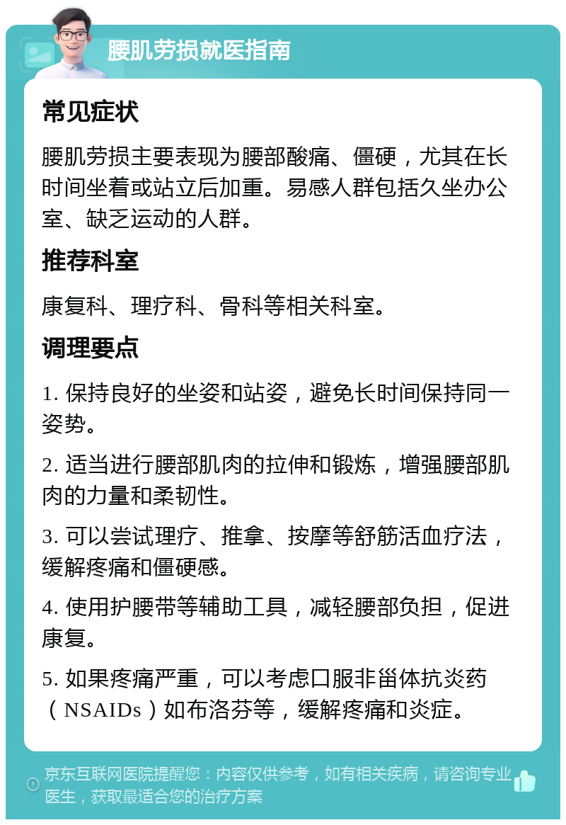 腰肌劳损就医指南 常见症状 腰肌劳损主要表现为腰部酸痛、僵硬，尤其在长时间坐着或站立后加重。易感人群包括久坐办公室、缺乏运动的人群。 推荐科室 康复科、理疗科、骨科等相关科室。 调理要点 1. 保持良好的坐姿和站姿，避免长时间保持同一姿势。 2. 适当进行腰部肌肉的拉伸和锻炼，增强腰部肌肉的力量和柔韧性。 3. 可以尝试理疗、推拿、按摩等舒筋活血疗法，缓解疼痛和僵硬感。 4. 使用护腰带等辅助工具，减轻腰部负担，促进康复。 5. 如果疼痛严重，可以考虑口服非甾体抗炎药（NSAIDs）如布洛芬等，缓解疼痛和炎症。