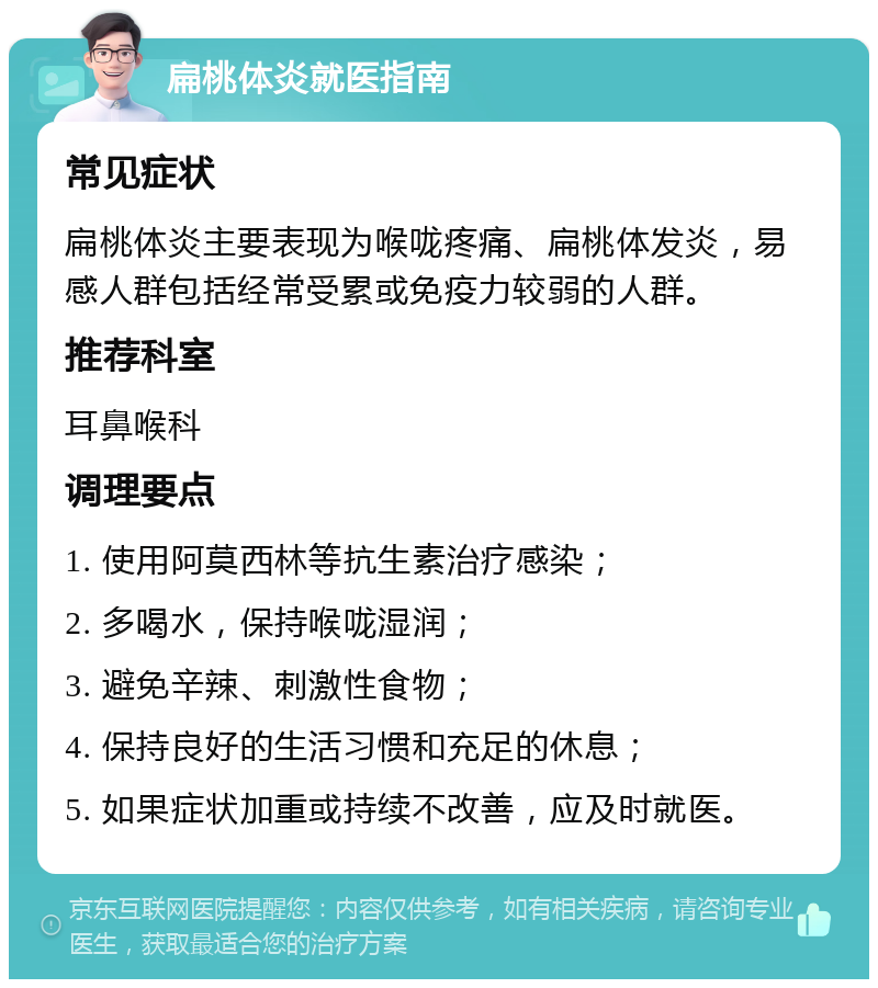 扁桃体炎就医指南 常见症状 扁桃体炎主要表现为喉咙疼痛、扁桃体发炎，易感人群包括经常受累或免疫力较弱的人群。 推荐科室 耳鼻喉科 调理要点 1. 使用阿莫西林等抗生素治疗感染； 2. 多喝水，保持喉咙湿润； 3. 避免辛辣、刺激性食物； 4. 保持良好的生活习惯和充足的休息； 5. 如果症状加重或持续不改善，应及时就医。