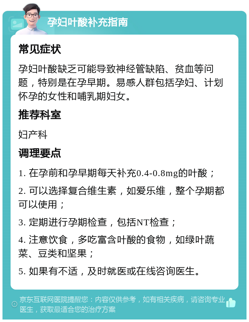 孕妇叶酸补充指南 常见症状 孕妇叶酸缺乏可能导致神经管缺陷、贫血等问题，特别是在孕早期。易感人群包括孕妇、计划怀孕的女性和哺乳期妇女。 推荐科室 妇产科 调理要点 1. 在孕前和孕早期每天补充0.4-0.8mg的叶酸； 2. 可以选择复合维生素，如爱乐维，整个孕期都可以使用； 3. 定期进行孕期检查，包括NT检查； 4. 注意饮食，多吃富含叶酸的食物，如绿叶蔬菜、豆类和坚果； 5. 如果有不适，及时就医或在线咨询医生。