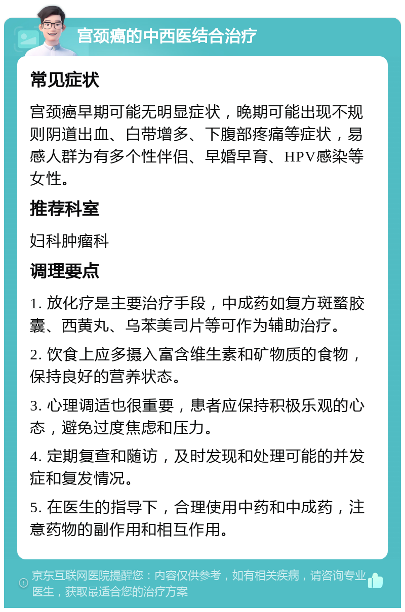 宫颈癌的中西医结合治疗 常见症状 宫颈癌早期可能无明显症状，晚期可能出现不规则阴道出血、白带增多、下腹部疼痛等症状，易感人群为有多个性伴侣、早婚早育、HPV感染等女性。 推荐科室 妇科肿瘤科 调理要点 1. 放化疗是主要治疗手段，中成药如复方斑蝥胶囊、西黄丸、乌苯美司片等可作为辅助治疗。 2. 饮食上应多摄入富含维生素和矿物质的食物，保持良好的营养状态。 3. 心理调适也很重要，患者应保持积极乐观的心态，避免过度焦虑和压力。 4. 定期复查和随访，及时发现和处理可能的并发症和复发情况。 5. 在医生的指导下，合理使用中药和中成药，注意药物的副作用和相互作用。