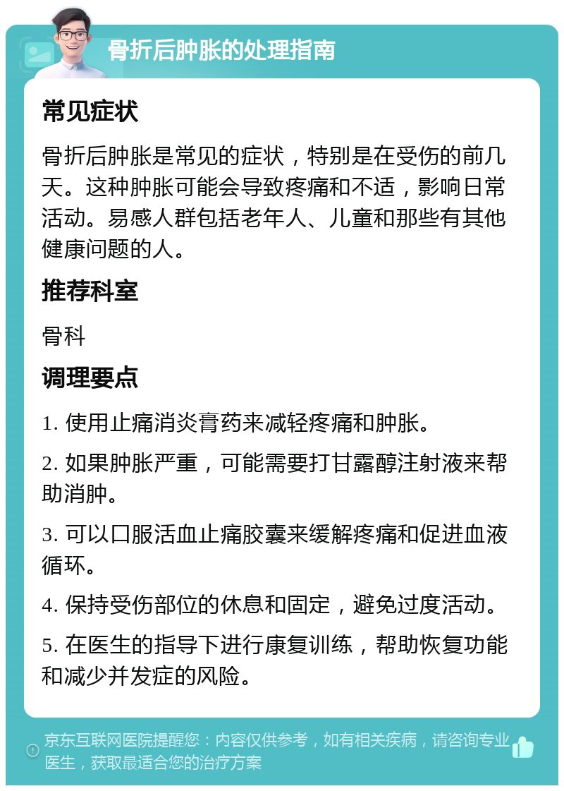 骨折后肿胀的处理指南 常见症状 骨折后肿胀是常见的症状，特别是在受伤的前几天。这种肿胀可能会导致疼痛和不适，影响日常活动。易感人群包括老年人、儿童和那些有其他健康问题的人。 推荐科室 骨科 调理要点 1. 使用止痛消炎膏药来减轻疼痛和肿胀。 2. 如果肿胀严重，可能需要打甘露醇注射液来帮助消肿。 3. 可以口服活血止痛胶囊来缓解疼痛和促进血液循环。 4. 保持受伤部位的休息和固定，避免过度活动。 5. 在医生的指导下进行康复训练，帮助恢复功能和减少并发症的风险。