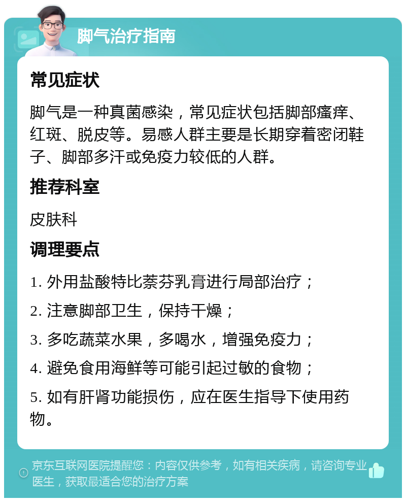 脚气治疗指南 常见症状 脚气是一种真菌感染，常见症状包括脚部瘙痒、红斑、脱皮等。易感人群主要是长期穿着密闭鞋子、脚部多汗或免疫力较低的人群。 推荐科室 皮肤科 调理要点 1. 外用盐酸特比萘芬乳膏进行局部治疗； 2. 注意脚部卫生，保持干燥； 3. 多吃蔬菜水果，多喝水，增强免疫力； 4. 避免食用海鲜等可能引起过敏的食物； 5. 如有肝肾功能损伤，应在医生指导下使用药物。