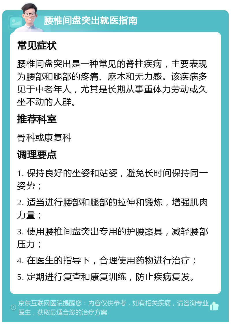 腰椎间盘突出就医指南 常见症状 腰椎间盘突出是一种常见的脊柱疾病，主要表现为腰部和腿部的疼痛、麻木和无力感。该疾病多见于中老年人，尤其是长期从事重体力劳动或久坐不动的人群。 推荐科室 骨科或康复科 调理要点 1. 保持良好的坐姿和站姿，避免长时间保持同一姿势； 2. 适当进行腰部和腿部的拉伸和锻炼，增强肌肉力量； 3. 使用腰椎间盘突出专用的护腰器具，减轻腰部压力； 4. 在医生的指导下，合理使用药物进行治疗； 5. 定期进行复查和康复训练，防止疾病复发。