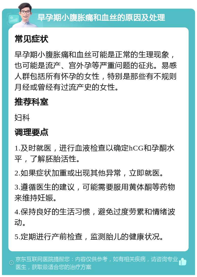 早孕期小腹胀痛和血丝的原因及处理 常见症状 早孕期小腹胀痛和血丝可能是正常的生理现象，也可能是流产、宫外孕等严重问题的征兆。易感人群包括所有怀孕的女性，特别是那些有不规则月经或曾经有过流产史的女性。 推荐科室 妇科 调理要点 1.及时就医，进行血液检查以确定hCG和孕酮水平，了解胚胎活性。 2.如果症状加重或出现其他异常，立即就医。 3.遵循医生的建议，可能需要服用黄体酮等药物来维持妊娠。 4.保持良好的生活习惯，避免过度劳累和情绪波动。 5.定期进行产前检查，监测胎儿的健康状况。