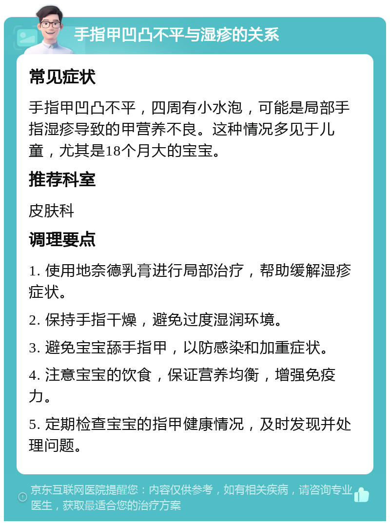 手指甲凹凸不平与湿疹的关系 常见症状 手指甲凹凸不平，四周有小水泡，可能是局部手指湿疹导致的甲营养不良。这种情况多见于儿童，尤其是18个月大的宝宝。 推荐科室 皮肤科 调理要点 1. 使用地奈德乳膏进行局部治疗，帮助缓解湿疹症状。 2. 保持手指干燥，避免过度湿润环境。 3. 避免宝宝舔手指甲，以防感染和加重症状。 4. 注意宝宝的饮食，保证营养均衡，增强免疫力。 5. 定期检查宝宝的指甲健康情况，及时发现并处理问题。