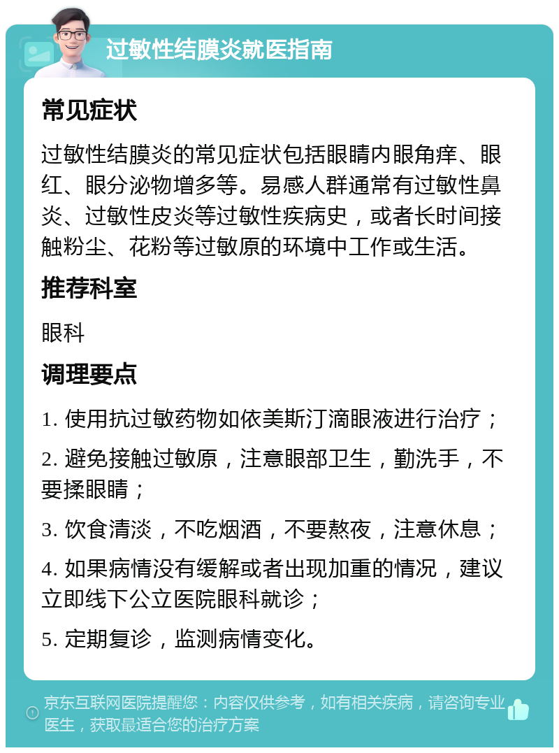 过敏性结膜炎就医指南 常见症状 过敏性结膜炎的常见症状包括眼睛内眼角痒、眼红、眼分泌物增多等。易感人群通常有过敏性鼻炎、过敏性皮炎等过敏性疾病史，或者长时间接触粉尘、花粉等过敏原的环境中工作或生活。 推荐科室 眼科 调理要点 1. 使用抗过敏药物如依美斯汀滴眼液进行治疗； 2. 避免接触过敏原，注意眼部卫生，勤洗手，不要揉眼睛； 3. 饮食清淡，不吃烟酒，不要熬夜，注意休息； 4. 如果病情没有缓解或者出现加重的情况，建议立即线下公立医院眼科就诊； 5. 定期复诊，监测病情变化。