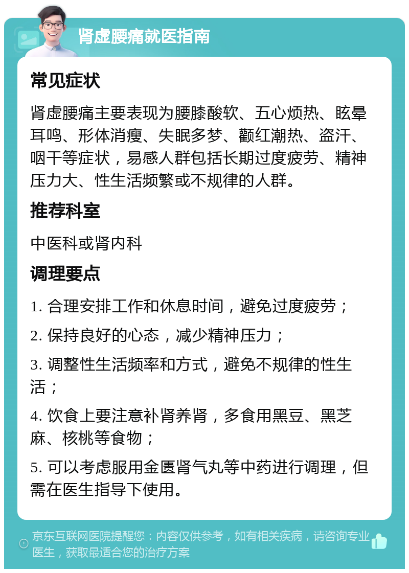 肾虚腰痛就医指南 常见症状 肾虚腰痛主要表现为腰膝酸软、五心烦热、眩晕耳鸣、形体消瘦、失眠多梦、颧红潮热、盗汗、咽干等症状，易感人群包括长期过度疲劳、精神压力大、性生活频繁或不规律的人群。 推荐科室 中医科或肾内科 调理要点 1. 合理安排工作和休息时间，避免过度疲劳； 2. 保持良好的心态，减少精神压力； 3. 调整性生活频率和方式，避免不规律的性生活； 4. 饮食上要注意补肾养肾，多食用黑豆、黑芝麻、核桃等食物； 5. 可以考虑服用金匮肾气丸等中药进行调理，但需在医生指导下使用。