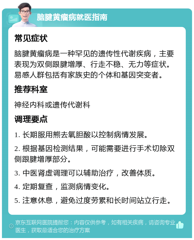 脑腱黄瘤病就医指南 常见症状 脑腱黄瘤病是一种罕见的遗传性代谢疾病，主要表现为双侧跟腱增厚、行走不稳、无力等症状。易感人群包括有家族史的个体和基因突变者。 推荐科室 神经内科或遗传代谢科 调理要点 1. 长期服用熊去氧胆酸以控制病情发展。 2. 根据基因检测结果，可能需要进行手术切除双侧跟腱增厚部分。 3. 中医肾虚调理可以辅助治疗，改善体质。 4. 定期复查，监测病情变化。 5. 注意休息，避免过度劳累和长时间站立行走。