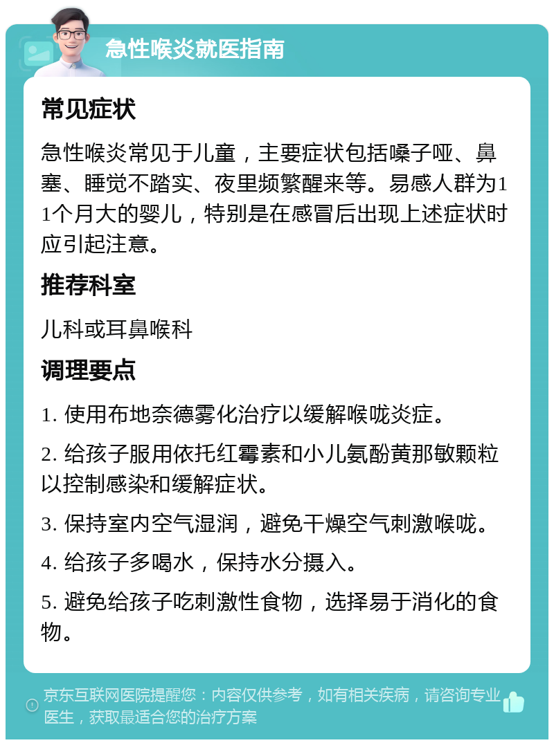 急性喉炎就医指南 常见症状 急性喉炎常见于儿童，主要症状包括嗓子哑、鼻塞、睡觉不踏实、夜里频繁醒来等。易感人群为11个月大的婴儿，特别是在感冒后出现上述症状时应引起注意。 推荐科室 儿科或耳鼻喉科 调理要点 1. 使用布地奈德雾化治疗以缓解喉咙炎症。 2. 给孩子服用依托红霉素和小儿氨酚黄那敏颗粒以控制感染和缓解症状。 3. 保持室内空气湿润，避免干燥空气刺激喉咙。 4. 给孩子多喝水，保持水分摄入。 5. 避免给孩子吃刺激性食物，选择易于消化的食物。