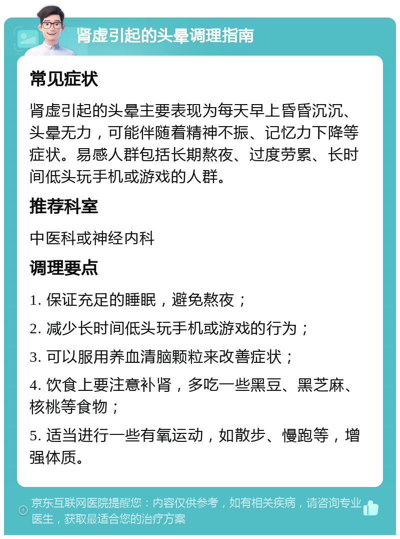 肾虚引起的头晕调理指南 常见症状 肾虚引起的头晕主要表现为每天早上昏昏沉沉、头晕无力，可能伴随着精神不振、记忆力下降等症状。易感人群包括长期熬夜、过度劳累、长时间低头玩手机或游戏的人群。 推荐科室 中医科或神经内科 调理要点 1. 保证充足的睡眠，避免熬夜； 2. 减少长时间低头玩手机或游戏的行为； 3. 可以服用养血清脑颗粒来改善症状； 4. 饮食上要注意补肾，多吃一些黑豆、黑芝麻、核桃等食物； 5. 适当进行一些有氧运动，如散步、慢跑等，增强体质。