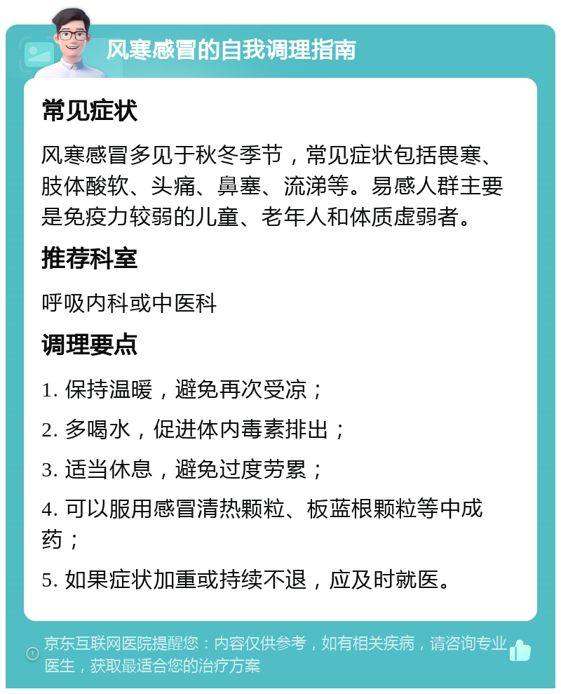 风寒感冒的自我调理指南 常见症状 风寒感冒多见于秋冬季节，常见症状包括畏寒、肢体酸软、头痛、鼻塞、流涕等。易感人群主要是免疫力较弱的儿童、老年人和体质虚弱者。 推荐科室 呼吸内科或中医科 调理要点 1. 保持温暖，避免再次受凉； 2. 多喝水，促进体内毒素排出； 3. 适当休息，避免过度劳累； 4. 可以服用感冒清热颗粒、板蓝根颗粒等中成药； 5. 如果症状加重或持续不退，应及时就医。