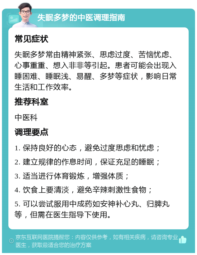 失眠多梦的中医调理指南 常见症状 失眠多梦常由精神紧张、思虑过度、苦恼忧虑、心事重重、想入非非等引起。患者可能会出现入睡困难、睡眠浅、易醒、多梦等症状，影响日常生活和工作效率。 推荐科室 中医科 调理要点 1. 保持良好的心态，避免过度思虑和忧虑； 2. 建立规律的作息时间，保证充足的睡眠； 3. 适当进行体育锻炼，增强体质； 4. 饮食上要清淡，避免辛辣刺激性食物； 5. 可以尝试服用中成药如安神补心丸、归脾丸等，但需在医生指导下使用。