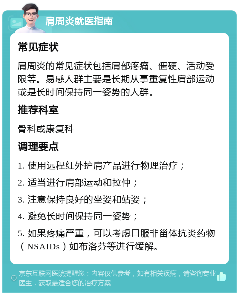 肩周炎就医指南 常见症状 肩周炎的常见症状包括肩部疼痛、僵硬、活动受限等。易感人群主要是长期从事重复性肩部运动或是长时间保持同一姿势的人群。 推荐科室 骨科或康复科 调理要点 1. 使用远程红外护肩产品进行物理治疗； 2. 适当进行肩部运动和拉伸； 3. 注意保持良好的坐姿和站姿； 4. 避免长时间保持同一姿势； 5. 如果疼痛严重，可以考虑口服非甾体抗炎药物（NSAIDs）如布洛芬等进行缓解。