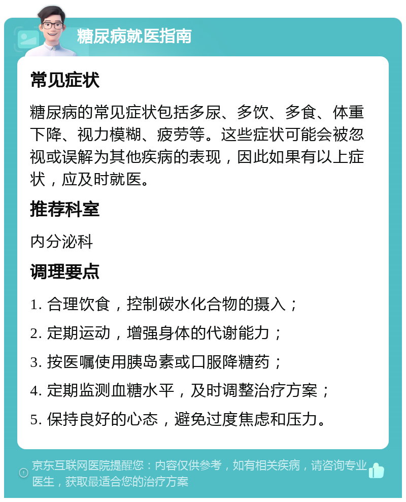 糖尿病就医指南 常见症状 糖尿病的常见症状包括多尿、多饮、多食、体重下降、视力模糊、疲劳等。这些症状可能会被忽视或误解为其他疾病的表现，因此如果有以上症状，应及时就医。 推荐科室 内分泌科 调理要点 1. 合理饮食，控制碳水化合物的摄入； 2. 定期运动，增强身体的代谢能力； 3. 按医嘱使用胰岛素或口服降糖药； 4. 定期监测血糖水平，及时调整治疗方案； 5. 保持良好的心态，避免过度焦虑和压力。