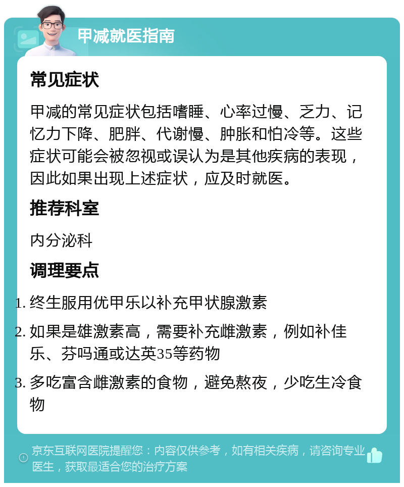 甲减就医指南 常见症状 甲减的常见症状包括嗜睡、心率过慢、乏力、记忆力下降、肥胖、代谢慢、肿胀和怕冷等。这些症状可能会被忽视或误认为是其他疾病的表现，因此如果出现上述症状，应及时就医。 推荐科室 内分泌科 调理要点 终生服用优甲乐以补充甲状腺激素 如果是雄激素高，需要补充雌激素，例如补佳乐、芬吗通或达英35等药物 多吃富含雌激素的食物，避免熬夜，少吃生冷食物