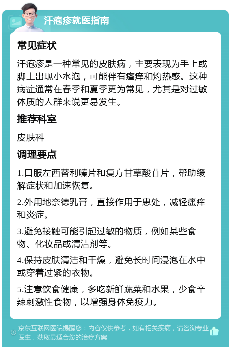 汗疱疹就医指南 常见症状 汗疱疹是一种常见的皮肤病，主要表现为手上或脚上出现小水泡，可能伴有瘙痒和灼热感。这种病症通常在春季和夏季更为常见，尤其是对过敏体质的人群来说更易发生。 推荐科室 皮肤科 调理要点 1.口服左西替利嗪片和复方甘草酸苷片，帮助缓解症状和加速恢复。 2.外用地奈德乳膏，直接作用于患处，减轻瘙痒和炎症。 3.避免接触可能引起过敏的物质，例如某些食物、化妆品或清洁剂等。 4.保持皮肤清洁和干燥，避免长时间浸泡在水中或穿着过紧的衣物。 5.注意饮食健康，多吃新鲜蔬菜和水果，少食辛辣刺激性食物，以增强身体免疫力。