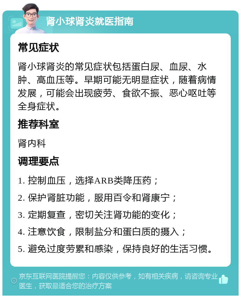 肾小球肾炎就医指南 常见症状 肾小球肾炎的常见症状包括蛋白尿、血尿、水肿、高血压等。早期可能无明显症状，随着病情发展，可能会出现疲劳、食欲不振、恶心呕吐等全身症状。 推荐科室 肾内科 调理要点 1. 控制血压，选择ARB类降压药； 2. 保护肾脏功能，服用百令和肾康宁； 3. 定期复查，密切关注肾功能的变化； 4. 注意饮食，限制盐分和蛋白质的摄入； 5. 避免过度劳累和感染，保持良好的生活习惯。