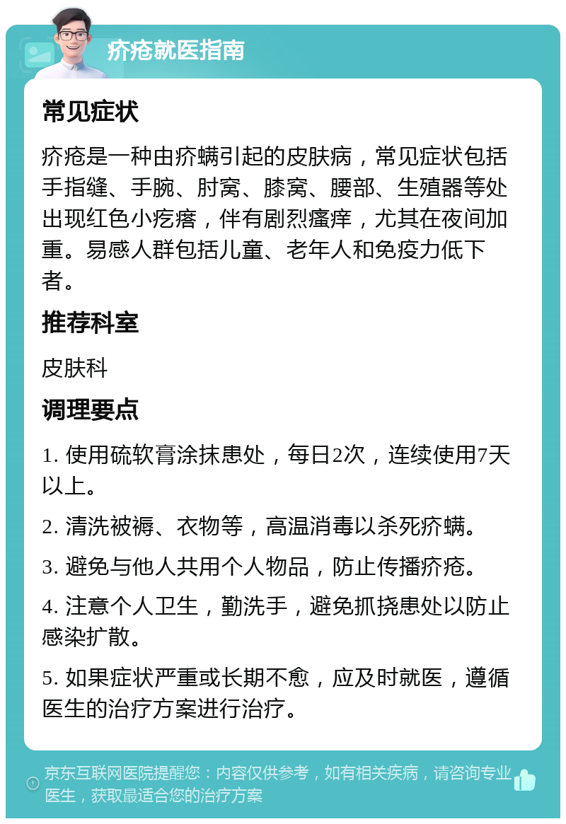 疥疮就医指南 常见症状 疥疮是一种由疥螨引起的皮肤病，常见症状包括手指缝、手腕、肘窝、膝窝、腰部、生殖器等处出现红色小疙瘩，伴有剧烈瘙痒，尤其在夜间加重。易感人群包括儿童、老年人和免疫力低下者。 推荐科室 皮肤科 调理要点 1. 使用硫软膏涂抹患处，每日2次，连续使用7天以上。 2. 清洗被褥、衣物等，高温消毒以杀死疥螨。 3. 避免与他人共用个人物品，防止传播疥疮。 4. 注意个人卫生，勤洗手，避免抓挠患处以防止感染扩散。 5. 如果症状严重或长期不愈，应及时就医，遵循医生的治疗方案进行治疗。