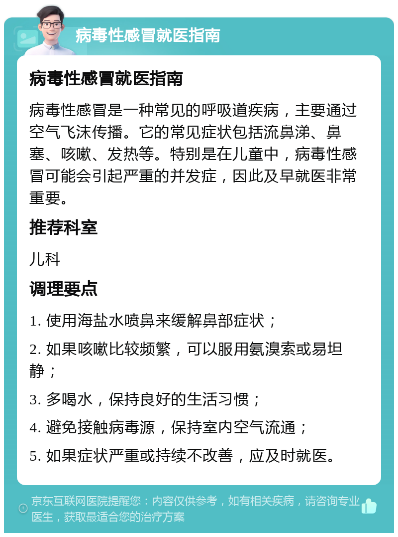 病毒性感冒就医指南 病毒性感冒就医指南 病毒性感冒是一种常见的呼吸道疾病，主要通过空气飞沫传播。它的常见症状包括流鼻涕、鼻塞、咳嗽、发热等。特别是在儿童中，病毒性感冒可能会引起严重的并发症，因此及早就医非常重要。 推荐科室 儿科 调理要点 1. 使用海盐水喷鼻来缓解鼻部症状； 2. 如果咳嗽比较频繁，可以服用氨溴索或易坦静； 3. 多喝水，保持良好的生活习惯； 4. 避免接触病毒源，保持室内空气流通； 5. 如果症状严重或持续不改善，应及时就医。