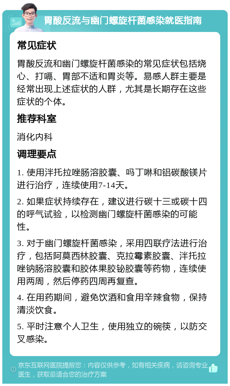 胃酸反流与幽门螺旋杆菌感染就医指南 常见症状 胃酸反流和幽门螺旋杆菌感染的常见症状包括烧心、打嗝、胃部不适和胃炎等。易感人群主要是经常出现上述症状的人群，尤其是长期存在这些症状的个体。 推荐科室 消化内科 调理要点 1. 使用泮托拉唑肠溶胶囊、吗丁啉和铝碳酸镁片进行治疗，连续使用7-14天。 2. 如果症状持续存在，建议进行碳十三或碳十四的呼气试验，以检测幽门螺旋杆菌感染的可能性。 3. 对于幽门螺旋杆菌感染，采用四联疗法进行治疗，包括阿莫西林胶囊、克拉霉素胶囊、泮托拉唑钠肠溶胶囊和胶体果胶铋胶囊等药物，连续使用两周，然后停药四周再复查。 4. 在用药期间，避免饮酒和食用辛辣食物，保持清淡饮食。 5. 平时注意个人卫生，使用独立的碗筷，以防交叉感染。