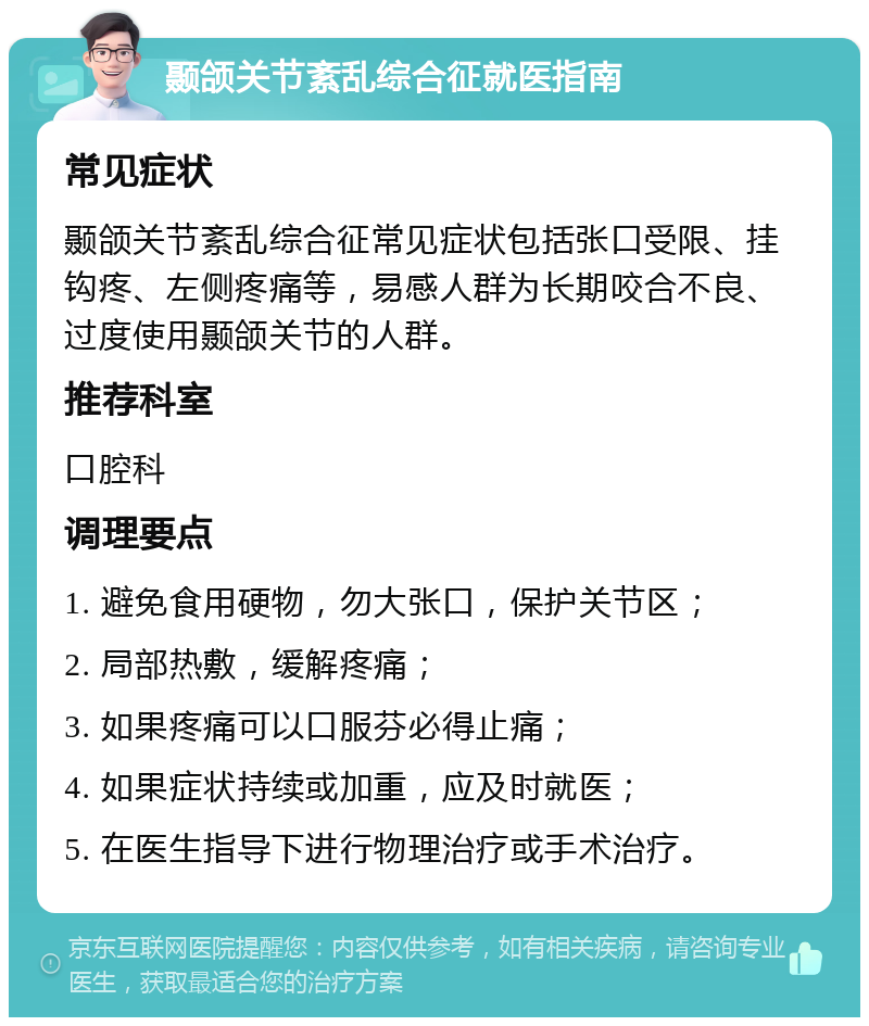 颞颌关节紊乱综合征就医指南 常见症状 颞颌关节紊乱综合征常见症状包括张口受限、挂钩疼、左侧疼痛等，易感人群为长期咬合不良、过度使用颞颌关节的人群。 推荐科室 口腔科 调理要点 1. 避免食用硬物，勿大张口，保护关节区； 2. 局部热敷，缓解疼痛； 3. 如果疼痛可以口服芬必得止痛； 4. 如果症状持续或加重，应及时就医； 5. 在医生指导下进行物理治疗或手术治疗。