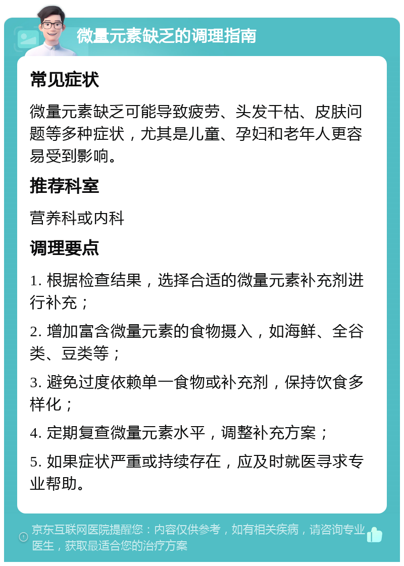 微量元素缺乏的调理指南 常见症状 微量元素缺乏可能导致疲劳、头发干枯、皮肤问题等多种症状，尤其是儿童、孕妇和老年人更容易受到影响。 推荐科室 营养科或内科 调理要点 1. 根据检查结果，选择合适的微量元素补充剂进行补充； 2. 增加富含微量元素的食物摄入，如海鲜、全谷类、豆类等； 3. 避免过度依赖单一食物或补充剂，保持饮食多样化； 4. 定期复查微量元素水平，调整补充方案； 5. 如果症状严重或持续存在，应及时就医寻求专业帮助。