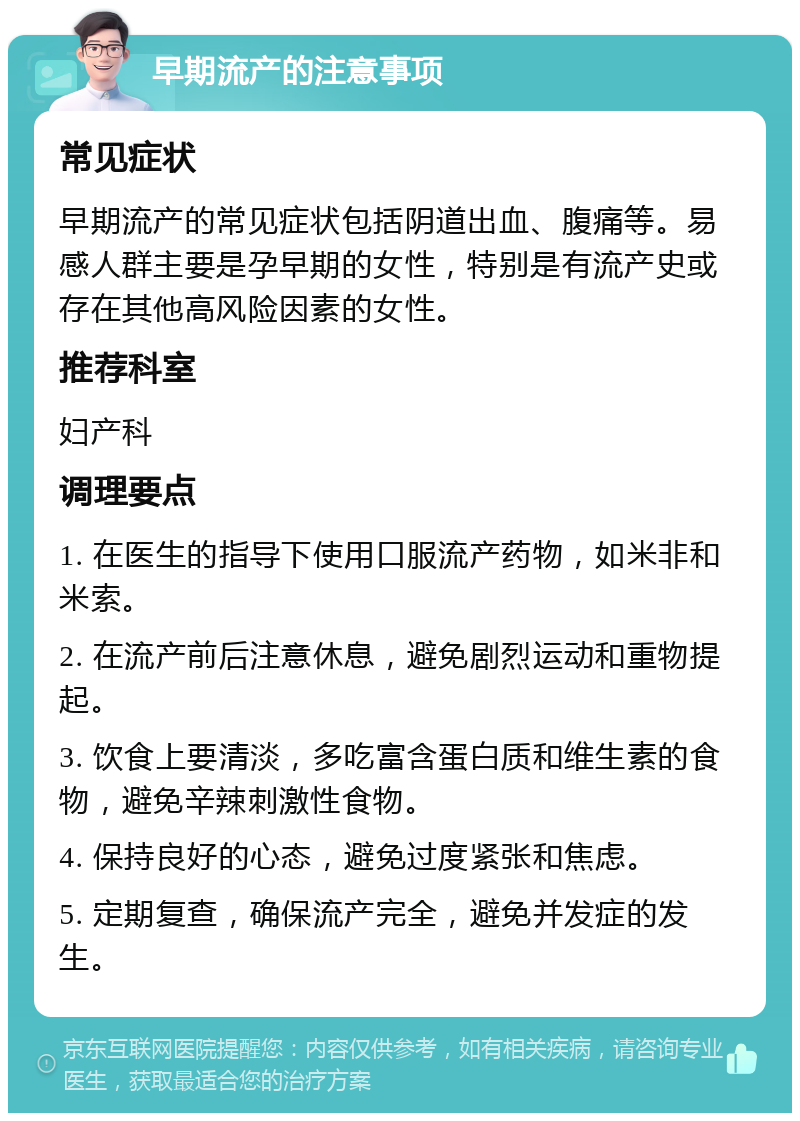 早期流产的注意事项 常见症状 早期流产的常见症状包括阴道出血、腹痛等。易感人群主要是孕早期的女性，特别是有流产史或存在其他高风险因素的女性。 推荐科室 妇产科 调理要点 1. 在医生的指导下使用口服流产药物，如米非和米索。 2. 在流产前后注意休息，避免剧烈运动和重物提起。 3. 饮食上要清淡，多吃富含蛋白质和维生素的食物，避免辛辣刺激性食物。 4. 保持良好的心态，避免过度紧张和焦虑。 5. 定期复查，确保流产完全，避免并发症的发生。