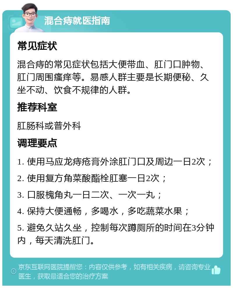 混合痔就医指南 常见症状 混合痔的常见症状包括大便带血、肛门口肿物、肛门周围瘙痒等。易感人群主要是长期便秘、久坐不动、饮食不规律的人群。 推荐科室 肛肠科或普外科 调理要点 1. 使用马应龙痔疮膏外涂肛门口及周边一日2次； 2. 使用复方角菜酸酯栓肛塞一日2次； 3. 口服槐角丸一日二次、一次一丸； 4. 保持大便通畅，多喝水，多吃蔬菜水果； 5. 避免久站久坐，控制每次蹲厕所的时间在3分钟内，每天清洗肛门。