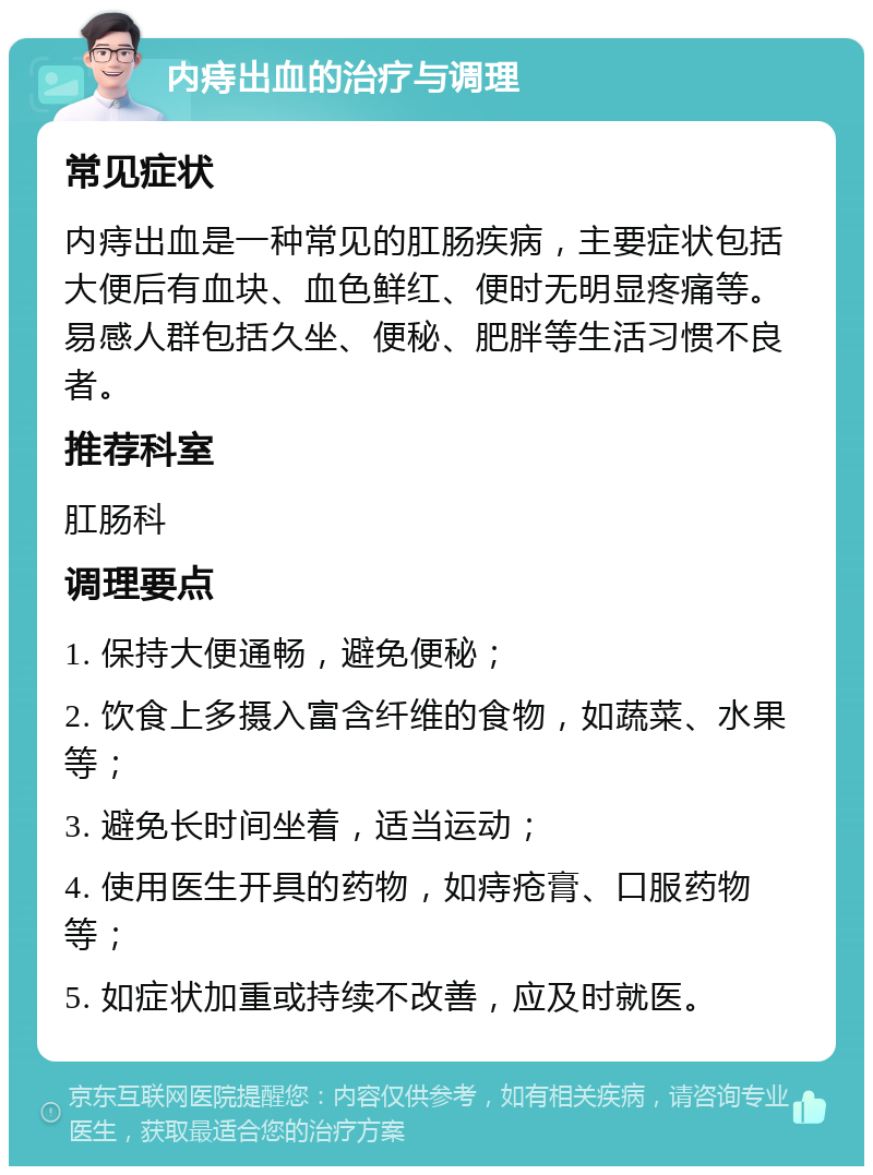 内痔出血的治疗与调理 常见症状 内痔出血是一种常见的肛肠疾病，主要症状包括大便后有血块、血色鲜红、便时无明显疼痛等。易感人群包括久坐、便秘、肥胖等生活习惯不良者。 推荐科室 肛肠科 调理要点 1. 保持大便通畅，避免便秘； 2. 饮食上多摄入富含纤维的食物，如蔬菜、水果等； 3. 避免长时间坐着，适当运动； 4. 使用医生开具的药物，如痔疮膏、口服药物等； 5. 如症状加重或持续不改善，应及时就医。