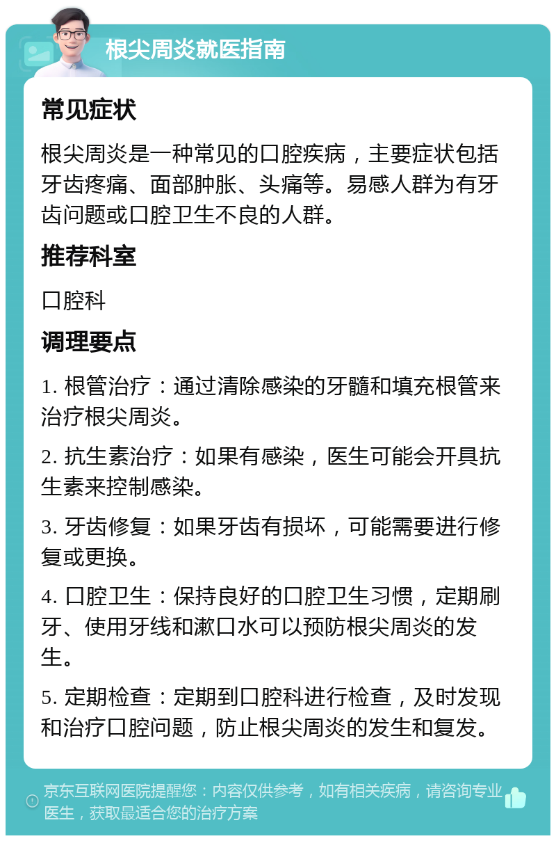 根尖周炎就医指南 常见症状 根尖周炎是一种常见的口腔疾病，主要症状包括牙齿疼痛、面部肿胀、头痛等。易感人群为有牙齿问题或口腔卫生不良的人群。 推荐科室 口腔科 调理要点 1. 根管治疗：通过清除感染的牙髓和填充根管来治疗根尖周炎。 2. 抗生素治疗：如果有感染，医生可能会开具抗生素来控制感染。 3. 牙齿修复：如果牙齿有损坏，可能需要进行修复或更换。 4. 口腔卫生：保持良好的口腔卫生习惯，定期刷牙、使用牙线和漱口水可以预防根尖周炎的发生。 5. 定期检查：定期到口腔科进行检查，及时发现和治疗口腔问题，防止根尖周炎的发生和复发。