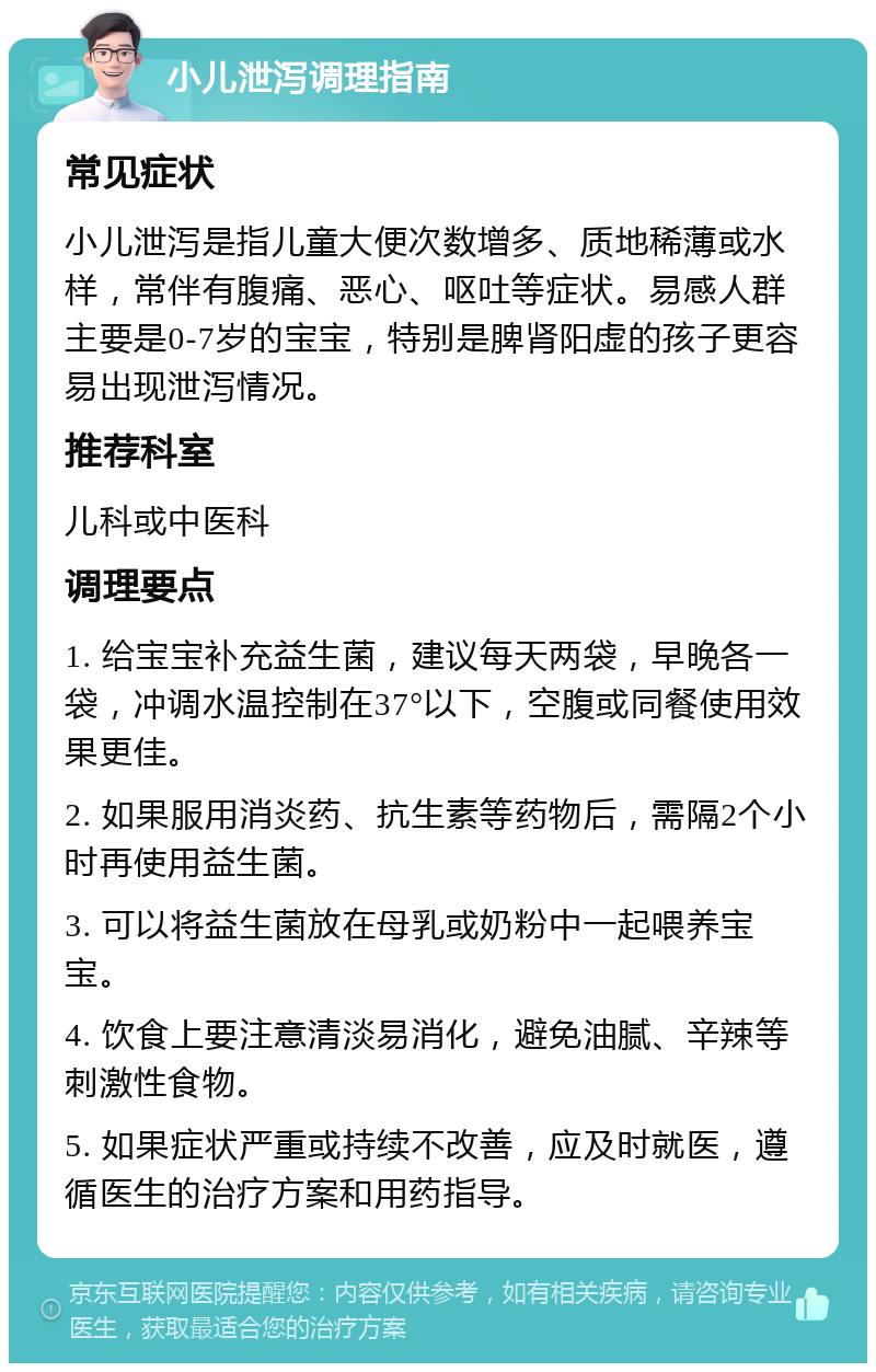 小儿泄泻调理指南 常见症状 小儿泄泻是指儿童大便次数增多、质地稀薄或水样，常伴有腹痛、恶心、呕吐等症状。易感人群主要是0-7岁的宝宝，特别是脾肾阳虚的孩子更容易出现泄泻情况。 推荐科室 儿科或中医科 调理要点 1. 给宝宝补充益生菌，建议每天两袋，早晚各一袋，冲调水温控制在37°以下，空腹或同餐使用效果更佳。 2. 如果服用消炎药、抗生素等药物后，需隔2个小时再使用益生菌。 3. 可以将益生菌放在母乳或奶粉中一起喂养宝宝。 4. 饮食上要注意清淡易消化，避免油腻、辛辣等刺激性食物。 5. 如果症状严重或持续不改善，应及时就医，遵循医生的治疗方案和用药指导。