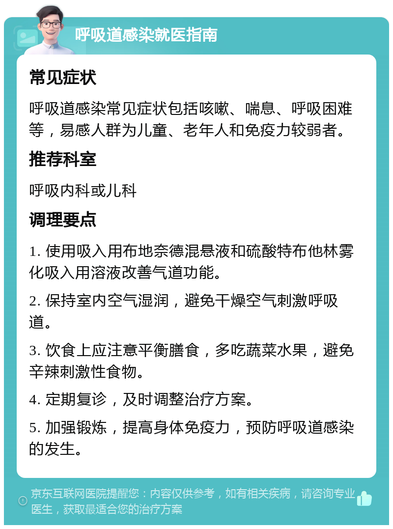 呼吸道感染就医指南 常见症状 呼吸道感染常见症状包括咳嗽、喘息、呼吸困难等，易感人群为儿童、老年人和免疫力较弱者。 推荐科室 呼吸内科或儿科 调理要点 1. 使用吸入用布地奈德混悬液和硫酸特布他林雾化吸入用溶液改善气道功能。 2. 保持室内空气湿润，避免干燥空气刺激呼吸道。 3. 饮食上应注意平衡膳食，多吃蔬菜水果，避免辛辣刺激性食物。 4. 定期复诊，及时调整治疗方案。 5. 加强锻炼，提高身体免疫力，预防呼吸道感染的发生。