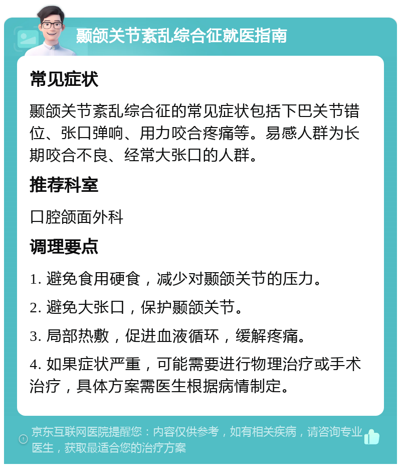 颞颌关节紊乱综合征就医指南 常见症状 颞颌关节紊乱综合征的常见症状包括下巴关节错位、张口弹响、用力咬合疼痛等。易感人群为长期咬合不良、经常大张口的人群。 推荐科室 口腔颌面外科 调理要点 1. 避免食用硬食，减少对颞颌关节的压力。 2. 避免大张口，保护颞颌关节。 3. 局部热敷，促进血液循环，缓解疼痛。 4. 如果症状严重，可能需要进行物理治疗或手术治疗，具体方案需医生根据病情制定。