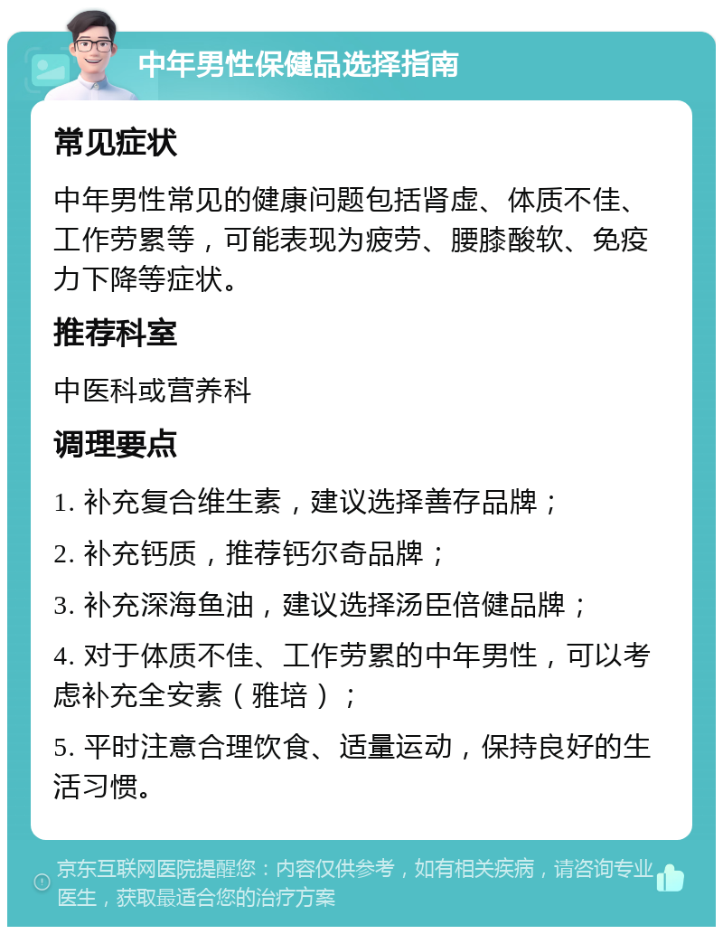 中年男性保健品选择指南 常见症状 中年男性常见的健康问题包括肾虚、体质不佳、工作劳累等，可能表现为疲劳、腰膝酸软、免疫力下降等症状。 推荐科室 中医科或营养科 调理要点 1. 补充复合维生素，建议选择善存品牌； 2. 补充钙质，推荐钙尔奇品牌； 3. 补充深海鱼油，建议选择汤臣倍健品牌； 4. 对于体质不佳、工作劳累的中年男性，可以考虑补充全安素（雅培）； 5. 平时注意合理饮食、适量运动，保持良好的生活习惯。