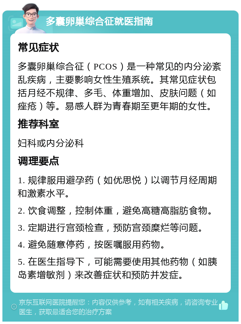 多囊卵巢综合征就医指南 常见症状 多囊卵巢综合征（PCOS）是一种常见的内分泌紊乱疾病，主要影响女性生殖系统。其常见症状包括月经不规律、多毛、体重增加、皮肤问题（如痤疮）等。易感人群为青春期至更年期的女性。 推荐科室 妇科或内分泌科 调理要点 1. 规律服用避孕药（如优思悦）以调节月经周期和激素水平。 2. 饮食调整，控制体重，避免高糖高脂肪食物。 3. 定期进行宫颈检查，预防宫颈糜烂等问题。 4. 避免随意停药，按医嘱服用药物。 5. 在医生指导下，可能需要使用其他药物（如胰岛素增敏剂）来改善症状和预防并发症。