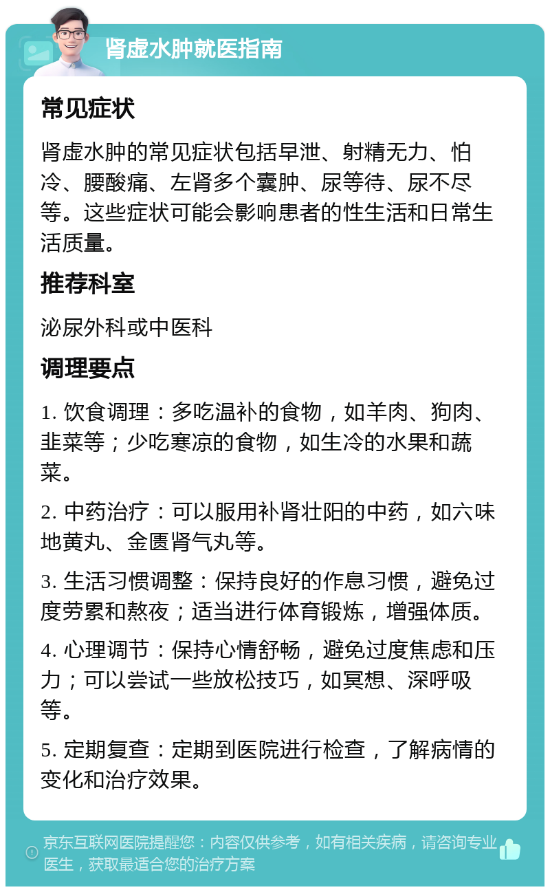 肾虚水肿就医指南 常见症状 肾虚水肿的常见症状包括早泄、射精无力、怕冷、腰酸痛、左肾多个囊肿、尿等待、尿不尽等。这些症状可能会影响患者的性生活和日常生活质量。 推荐科室 泌尿外科或中医科 调理要点 1. 饮食调理：多吃温补的食物，如羊肉、狗肉、韭菜等；少吃寒凉的食物，如生冷的水果和蔬菜。 2. 中药治疗：可以服用补肾壮阳的中药，如六味地黄丸、金匮肾气丸等。 3. 生活习惯调整：保持良好的作息习惯，避免过度劳累和熬夜；适当进行体育锻炼，增强体质。 4. 心理调节：保持心情舒畅，避免过度焦虑和压力；可以尝试一些放松技巧，如冥想、深呼吸等。 5. 定期复查：定期到医院进行检查，了解病情的变化和治疗效果。