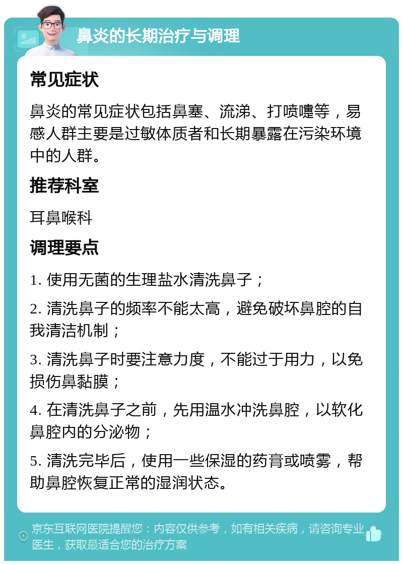 鼻炎的长期治疗与调理 常见症状 鼻炎的常见症状包括鼻塞、流涕、打喷嚏等，易感人群主要是过敏体质者和长期暴露在污染环境中的人群。 推荐科室 耳鼻喉科 调理要点 1. 使用无菌的生理盐水清洗鼻子； 2. 清洗鼻子的频率不能太高，避免破坏鼻腔的自我清洁机制； 3. 清洗鼻子时要注意力度，不能过于用力，以免损伤鼻黏膜； 4. 在清洗鼻子之前，先用温水冲洗鼻腔，以软化鼻腔内的分泌物； 5. 清洗完毕后，使用一些保湿的药膏或喷雾，帮助鼻腔恢复正常的湿润状态。