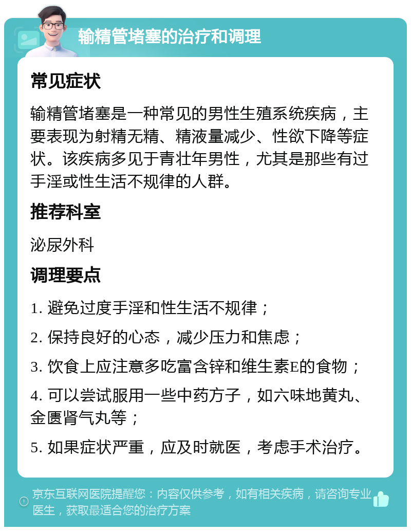 输精管堵塞的治疗和调理 常见症状 输精管堵塞是一种常见的男性生殖系统疾病，主要表现为射精无精、精液量减少、性欲下降等症状。该疾病多见于青壮年男性，尤其是那些有过手淫或性生活不规律的人群。 推荐科室 泌尿外科 调理要点 1. 避免过度手淫和性生活不规律； 2. 保持良好的心态，减少压力和焦虑； 3. 饮食上应注意多吃富含锌和维生素E的食物； 4. 可以尝试服用一些中药方子，如六味地黄丸、金匮肾气丸等； 5. 如果症状严重，应及时就医，考虑手术治疗。