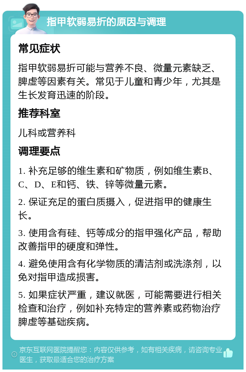 指甲软弱易折的原因与调理 常见症状 指甲软弱易折可能与营养不良、微量元素缺乏、脾虚等因素有关。常见于儿童和青少年，尤其是生长发育迅速的阶段。 推荐科室 儿科或营养科 调理要点 1. 补充足够的维生素和矿物质，例如维生素B、C、D、E和钙、铁、锌等微量元素。 2. 保证充足的蛋白质摄入，促进指甲的健康生长。 3. 使用含有硅、钙等成分的指甲强化产品，帮助改善指甲的硬度和弹性。 4. 避免使用含有化学物质的清洁剂或洗涤剂，以免对指甲造成损害。 5. 如果症状严重，建议就医，可能需要进行相关检查和治疗，例如补充特定的营养素或药物治疗脾虚等基础疾病。