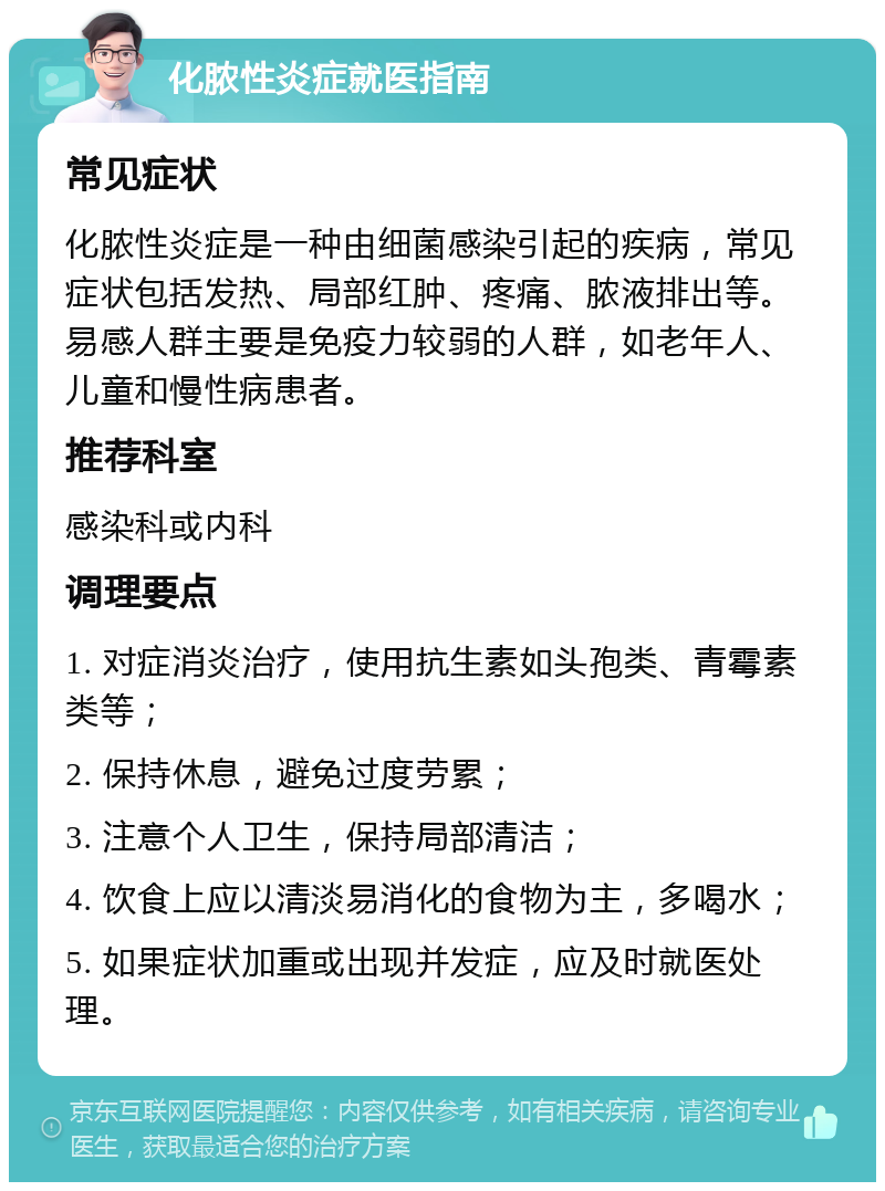 化脓性炎症就医指南 常见症状 化脓性炎症是一种由细菌感染引起的疾病，常见症状包括发热、局部红肿、疼痛、脓液排出等。易感人群主要是免疫力较弱的人群，如老年人、儿童和慢性病患者。 推荐科室 感染科或内科 调理要点 1. 对症消炎治疗，使用抗生素如头孢类、青霉素类等； 2. 保持休息，避免过度劳累； 3. 注意个人卫生，保持局部清洁； 4. 饮食上应以清淡易消化的食物为主，多喝水； 5. 如果症状加重或出现并发症，应及时就医处理。